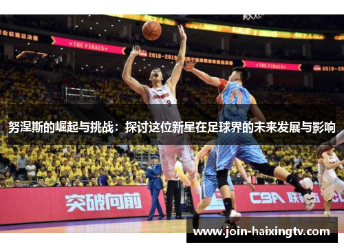 努涅斯的崛起与挑战:探讨这位新星在足球界的未来发展与影响